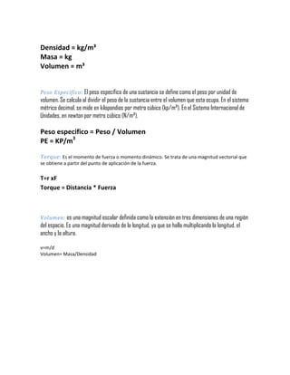 Densidad = kg/m³
Masa = kg
Volumen = m³
Peso Específico: El peso específico de una sustancia se define como el peso por unidad de

volumen. Se calcula al dividir el peso de la sustancia entre el volumen que esta ocupa. En el sistema
métrico decimal, se mide en kilopondios por metro cúbico (kp/m³). En el Sistema Internacional de
Unidades, en newton por metro cúbico (N/m³).

Peso especifico = Peso / Volumen
PE = KP/m3
Torque: Es el momento de fuerza o momento dinámico. Se trata de una magnitud vectorial que
se obtiene a partir del punto de aplicación de la fuerza.

T=r xF
Torque = Distancia * Fuerza

Volumen: es una magnitud escalar definida como la extensión en tres dimensiones de una región

del espacio. Es una magnitud derivada de la longitud, ya que se halla multiplicando la longitud, el
ancho y la altura.
v=m/d
Volumen= Masa/Densidad

 