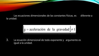 Las ecuaciones dimensionales de las constantes físicas, es diferente a
la unidad.
3. La ecuación dimensional de todo exponente y argumento es
igual a la unidad.
 