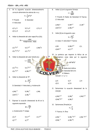 FÍSICA – 3ER y 4TO. AÑO
PROF. JOHAU GUSTAVO VILCA MAMANI - FISICA I 141
3. En la siguiente ecuación dimensionalmente
correcta determine los valores de x e y.
y
x
V
D
3
1
P 
P: Presión D: Densidad
V: Velocidad
a) 1 y 3 b) 1 y 2 c) 2 y 3
d) 2 y 4 e) 1 y 4
4. Hallar la dimensión del calor específico (Ce).
masa
.
a
temperatur
calor
Ce 
a) L2
T-2
b) LT-2
c) ML2

d) L2
T-2
-1
e) L-2
-1
5. Hallar la dimensión del calor latente (L).
masa
calor
L 
a) L2
T-1 b) L2
T-2
c) LT-2
d) L3
T-2
e) MLT-2
6. Hallar la dimensión de “E”.
g
DV
E
2

D: Densidad; V: Velocidad; g: Aceleración
a) ML-2
b) ML-1
c) ML
d) M-1
L-1
e) ML-3
7. Exprese la ecuación dimensional de M en la
siguiente expresión:
P
a
38
M 
a: Aceleración; P: tiempo
a) LT b) LT-3
c) LT-2
d) T-2
e) T3
8. Hallar [x] en la siguiente fórmula:
QBZ
PR
x 
P: Presión; R: Radio; Q: Densidad; B: Fuerza;
Z: Velocidad
a) MLT b) MT-1
c) LM-1
d) M-1
LT e) MLT-1
9. Halle [K] en el siguiente caso:
F
mv
K
2

m: masa; V: velocidad; F: fuerza
a) M b) MLT-2
c) L
d) MT-2
e) LT-2
10. La potencia que requiere la hélice de un
helicóptero viene dada por la siguiente
fórmula:
P = kRx
Wy
Dz
Donde: [W] = T-1
R: Radio de la hélice
D: Densidad del aire
K: Número
Calcular: x + y + z
a) 5 b) 7 c) 9
d) 11 e) 13
11. Determinar la ecuación dimensional de la
energía:
a) MLT-2
b) ML2
c) MLT-3
d) ML2
T-2
e) MLT
12. Determinar [Presión] si:
A
F
P 
F: Fuerza; A: Área
a) ML-1
b) ML-2
T-2
c) ML-1
T-2
d) ML-3
e) ML2
T
 
