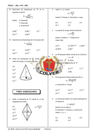 FÍSICA – 3ER y 4TO. AÑO
PROF. JOHAU GUSTAVO VILCA MAMANI - FISICA I
142
13. Determine las dimensiones de “E” en la
siguiente ecuación:
g
.
)
sen
(
DV
E
2


Donde: D: Densidad
V: Velocidad
g: Aceleración
a) ML-3
b) ML-1
c) L-2
d) LT-2
e) ML-2
14. Determine las dimensiones de la frecuencia (f)
Período
1
f 
a) T b) MT-2
c) T-1
d) LT-1
e) LT-2
15. Hallar las dimensiones de “V” siendo: R el
radio de la base y h la altura del cono.
a) L
b) L2
c) L3
d) L4
e) L-2
TAREA DOMICILIARIA
1. Hallar la dimensión de “A” siendo D y d las
diagonales del rombo.
a) L
b) L2
c) L3
d) LT2
e) LT-2
2. Hallar “x + y”, siendo:
2
v
m
E
y
x

Donde: E: Energía; V: Velocidad; m: masa
a) 2 b) -2 c) 3
d) -1 e) 1
3. La energía de un gas obtiene mediante:
2
WT
K
U 
Donde: K: Número; T: Temperatura
Hallar: [W]
a) L2
 b) L2
MT-2
-1
c) LM-1
d) LMT e) M-1
4. La fórmula para hallar el área de un círculo es:
A = R2
 = 3,14,16 R: Radio
Encontrar las dimensiones de “A”
a) L b) LT-2
c) L3
d) L2
e) ML
5. En la siguiente fórmula determine [K], si:
P
º
36
cos
a
38
K 
a: aceleración; P: tiempo
a) LT-1
b) LT-2
c) LT-3
d) T-3
e) LT-4
6. La fuerza que soporta un cuerpo sumergido en
un líquido es:
F = KDa
gb
Vc
Donde: K es un número
D: Densidad; V: Volumen; g: Aceleración
Hallar: a + b + c
a) 1 b) 2 c) 5
d) 3 e) 7
h
.
R
3
1
V 2


h
R
2
d
x
D
A 
d
D
 
