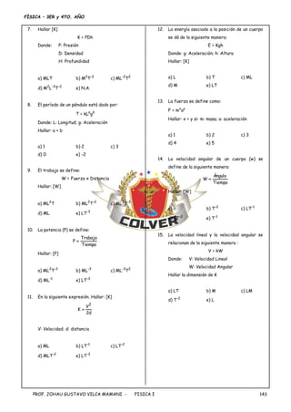 FÍSICA – 3ER y 4TO. AÑO
PROF. JOHAU GUSTAVO VILCA MAMANI - FISICA I 143
7. Hallar [K]
K = PDh
Donde: P: Presión
D: Densidad
H: Profundidad
a) MLT b) M2
T-2
c) ML-2
T2
d) M2
L-3
T-2
e) N.A.
8. El período de un péndulo está dado por:
T = kLa
gb
Donde: L: Longitud; g: Aceleración
Hallar: a + b
a) 1 b) 2 c) 3
d) 0 e) -2
9. El trabajo se define:
W = Fuerza x Distancia
Hallar: [W]
a) ML2
T b) ML2
T-2
c) ML3
T-3
d) ML e) LT-3
10. La potencia (P) se define:
Tiempo
Trabajo
P 
Hallar: [P]
a) ML2
T-3
b) ML-3
c) ML-3
T2
d) ML-1
e) LT-3
11. En la siguiente expresión. Hallar: [K]
d
2
V
K
2

V: Velocidad; d: distancia
a) ML b) LT-1
c) LT-2
d) MLT-2
e) LT-3
12. La energía asociado a la posición de un cuerpo
se dá de la siguiente manera:
E = Kgh
Donde: g: Aceleración; h: Altura
Hallar: [K]
a) L b) T c) ML
d) M e) LT
13. La fuerza se define como:
F = mx
ay
Hallar: x + y si: m: masa; a: aceleración
a) 1 b) 2 c) 3
d) 4 e) 5
14. La velocidad angular de un cuerpo (w) se
define de la siguiente manera:
Tiempo
Ángulo
W 
Hallar: [W]
a)  b) T-2
c) LT-1
d) LT-2
e) T-1
15. La velocidad lineal y la velocidad angular se
relacionan de la siguiente manera :
V = kW
Donde: V: Velocidad Lineal
W: Velocidad Angular
Hallar la dimensión de K
a) LT b) M c) LM
d) T-2
e) L
 