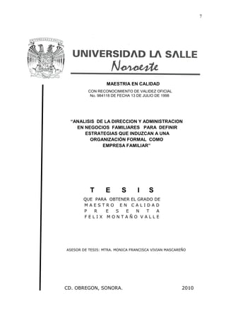 7




                  MAESTRIA EN CALIDAD
          CON RECONOCIMIENTO DE VALIDEZ OFICIAL
           No. 984118 DE FECHA 13 DE JULIO DE 1998




  “ANALISIS DE LA DIRECCION Y ADMINISTRACION
    EN NEGOCIOS FAMILIARES PARA DEFINIR
       ESTRATEGIAS QUE INDUZCAN A UNA
         ORGANIZACIÓN FORMAL COMO
              EMPRESA FAMILIAR”




           T      E      S       I     S
       QUE PARA OBTENER EL GRADO DE
       MAESTRO EN CALIDAD
       P   R   E  S   E   N   T   A
       FELIX MONTAÑO VALLE




ASESOR DE TESIS: MTRA. MONICA FRANCISCA VIVIAN MASCAREÑO




CD. OBREGON, SONORA.                                  2010
 