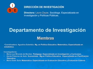 DIRECCIÓN DE INVESTIGACIÓN Directora:   Laura Zayas.   Socióloga. Especializada en Investigación y Políticas Públicas. Departamento de Investigación Investigadoras: María Luz Miranda de Benitez  Pedagoga.  Especializada  en  Investigación y Curriculum . Gerda Palacios de Asta   Economista . Mg.en Política Educativa.  Especializada  en  Planificación  Educativa. María Ester Solis   Matemática.  Especializada  en  Evaluación Educativa y Evaluación Externa. Miembros   Coordinadora: Agustina Subeldía.   Mg. en Política Educativa.  Matemática, Especializada en estadística. 