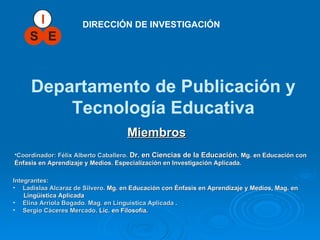 DIRECCIÓN DE INVESTIGACIÓN Departamento de Publicación y Tecnología Educativa Integrantes: Ladislaa Alcaraz de Silvero .  Mg . en Educación con Énfasis en Aprendizaje y Medios, Mag. en  Lingüística Aplicada Elina Arriola Bogado. Mag. en Linguistica Aplicada  . Sergio Cáceres Mercado .  Lic. en Filosofía . Miembros   Coordinador: Félix Alberto Caballero.  Dr. en Ciencias de la Educación.  Mg. en Educación con Énfasis en Aprendizaje y Medios . Especialización en Investigación Aplicada. 