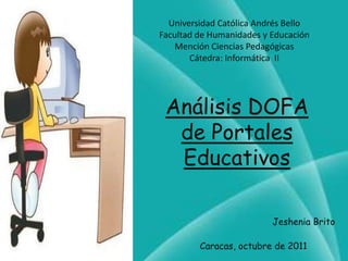 Universidad Católica Andrés Bello
Facultad de Humanidades y Educación
    Mención Ciencias Pedagógicas
       Cátedra: Informática II




 Análisis DOFA
  de Portales
  Educativos

                          Jeshenia Brito

         Caracas, octubre de 2011
 