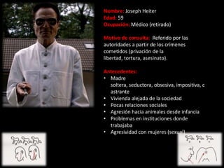 Nombre: Joseph Heiter
Edad: 59
Ocupación: Médico (retirado)

Motivo de consulta: Referido por las
autoridades a partir de los crímenes
cometidos (privación de la
libertad, tortura, asesinato).

Antecedentes:
• Madre
  soltera, seductora, obsesiva, impositiva, c
  astrante
• Vivienda alejada de la sociedad
• Pocas relaciones sociales
• Agresión hacia animales desde infancia
• Problemas en instituciones donde
  trabajaba
• Agresividad con mujeres (sexual)
 
