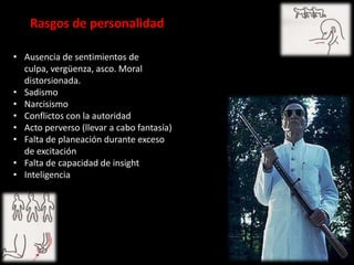 Rasgos de personalidad

• Ausencia de sentimientos de
  culpa, vergüenza, asco. Moral
  distorsionada.
• Sadismo
• Narcisismo
• Conflictos con la autoridad
• Acto perverso (llevar a cabo fantasía)
• Falta de planeación durante exceso
  de excitación
• Falta de capacidad de insight
• Inteligencia
 