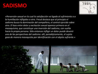 SADISMO
«Perversión sexual en la cual la satisfacción va ligada al sufrimiento o a
la humillación infligidos a otro. Freud destaca que al principio el
sadismo busca la dominación del compañero, el control ejercido sobre
otro. El lazo entre dolor y excitación sexual aparece primero en el
masoquismo, que constituye una inversión del sadismo, con vuelta
hacia la propia persona. Sólo entonces infligir un dolor puede devenir
una de las perspectivas del sadismo: allí, paradójicamente, el sujeto
goza de manera masoquista por identificación con el objeto sufriente.»
 