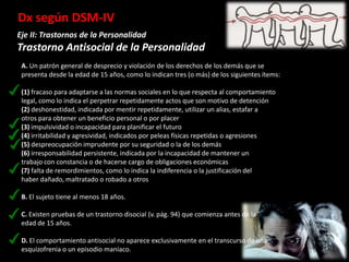 Dx según DSM-IV
Eje II: Trastornos de la Personalidad
Trastorno Antisocial de la Personalidad
 A. Un patrón general de desprecio y violación de los derechos de los demás que se
 presenta desde la edad de 15 años, como lo indican tres (o más) de los siguientes ítems:

 (1) fracaso para adaptarse a las normas sociales en lo que respecta al comportamiento
 legal, como lo indica el perpetrar repetidamente actos que son motivo de detención
 (2) deshonestidad, indicada por mentir repetidamente, utilizar un alias, estafar a
 otros para obtener un beneficio personal o por placer
 (3) impulsividad o incapacidad para planificar el futuro
 (4) irritabilidad y agresividad, indicados por peleas físicas repetidas o agresiones
 (5) despreocupación imprudente por su seguridad o la de los demás
 (6) irresponsabilidad persistente, indicada por la incapacidad de mantener un
 trabajo con constancia o de hacerse cargo de obligaciones económicas
 (7) falta de remordimientos, como lo indica la indiferencia o la justificación del
 haber dañado, maltratado o robado a otros

 B. El sujeto tiene al menos 18 años.

 C. Existen pruebas de un trastorno disocial (v. pág. 94) que comienza antes de la
 edad de 15 años.

 D. El comportamiento antisocial no aparece exclusivamente en el transcurso de una
 esquizofrenia o un episodio maníaco.
 