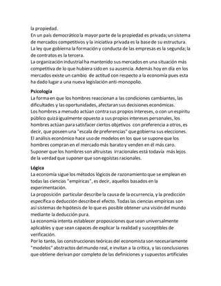 la propiedad.
En un país democrático la mayor parte de la propiedad es privada; un sistema
de mercados competitivos y la iniciativa privada es la basede su estructura.
La ley que gobierna la formación y conducta de las empresas es la segunda; la
de contratos es la tercera.
La organización industrialha mantenido sus mercados en una situación más
competitiva de lo que hubiera sido en su ausencia. Además hoy en día en los
mercados existe un cambio de actitud con respecto a la economía pues esta
ha dado lugar a una nueva legislación anti-monopolio.
Psicología
La forma en que los hombres reaccionan a las condiciones cambiantes, las
dificultades y las oportunidades, afectaran sus decisiones económicas.
Los hombres a menudo actúan contra sus propios intereses, o con un espíritu
público quizá igualmente opuesto a sus propios intereses personales, los
hombres actúan para satisfacer ciertos objetivos con preferencia a otros, es
decir, que poseen una "escala de preferencias" quegobierna sus elecciones.
El análisis económico hace uso de modelos en los que se suponeque los
hombres compran en el mercado más barato y venden en él más caro.
Suponer que los hombres son altruistas irracionales está todavía más lejos
de la verdad que suponer que son egoístas racionales.
Lógica
La economía sigue los métodos lógicos de razonamiento que se emplean en
todas las ciencias "empíricas", es decir, aquellos basados en la
experimentación.
La proposición particular describe la causa de la ocurrencia, y la predicción
específica o deducción describeel efecto. Todas las ciencias empíricas son
así sistemas de hipótesis de lo que es posible obtener una visión del mundo
mediante la deducción pura.
La economía intenta establecer proposiciones quesean universalmente
aplicables y que sean capaces de explicar la realidad y susceptibles de
verificación.
Por lo tanto, las construcciones teóricas del economista son necesariamente
"modelos" abstractos delmundo real, e invitan a la crítica, y las conclusiones
que obtiene derivan por completo de las definiciones y supuestos artificiales
 