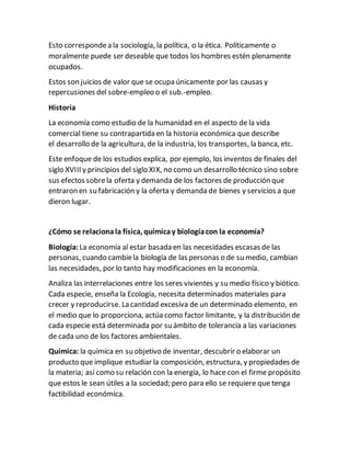 Esto correspondea la sociología, la política, o la ética. Políticamente o
moralmente puede ser deseable que todos los hombres estén plenamente
ocupados.
Estos son juicios de valor que se ocupa únicamente por las causas y
repercusiones del sobre-empleo o el sub.-empleo.
Historia
La economía como estudio de la humanidad en el aspecto de la vida
comercial tiene su contrapartida en la historia económica que describe
el desarrollo de la agricultura, de la industria, los transportes, la banca, etc.
Este enfoque de los estudios explica, por ejemplo, los inventos de finales del
siglo XVIII y principios del siglo XIX, no como un desarrollo técnico sino sobre
sus efectos sobrela oferta y demanda de los factores de producción que
entraron en su fabricación y la oferta y demanda de bienes y servicios a que
dieron lugar.
¿Cómo se relacionala física, químicay biologíacon la economía?
Biología: La economía al estar basada en las necesidades escasas de las
personas, cuando cambiela biología de las personas o de su medio, cambian
las necesidades, por lo tanto hay modificaciones en la economía.
Analiza las interrelaciones entre los seres vivientes y su medio físico y biótico.
Cada especie, enseña la Ecología, necesita determinados materiales para
crecer y reproducirse. La cantidad excesiva de un determinado elemento, en
el medio que lo proporciona, actúa como factor limitante, y la distribución de
cada especie está determinada por su ámbito de tolerancia a las variaciones
de cada uno de los factores ambientales.
Química: la química en su objetivo de inventar, descubrir o elaborar un
producto que implique estudiar la composición, estructura, y propiedades de
la materia; así como su relación con la energía, lo hace con el firme propósito
que estos le sean útiles a la sociedad; pero para ello se requiere que tenga
factibilidad económica.
 