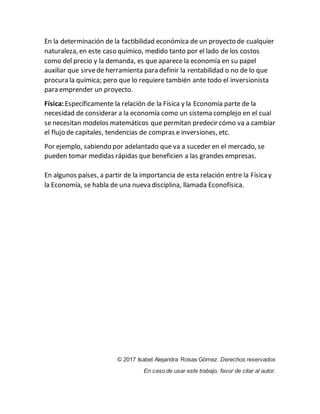 En la determinación de la factibilidad económica de un proyecto de cualquier
naturaleza, en este caso químico, medido tanto por el lado de los costos
como del precio y la demanda, es que aparece la economía en su papel
auxiliar que sirvede herramienta para definir la rentabilidad o no de lo que
procura la química; pero que lo requiere también ante todo el inversionista
para emprender un proyecto.
Física: Específicamente la relación de la Física y la Economía parte de la
necesidad de considerar a la economía como un sistema complejo en el cual
se necesitan modelos matemáticos que permitan predecir cómo va a cambiar
el flujo de capitales, tendencias de compras e inversiones, etc.
Por ejemplo, sabiendo por adelantado que va a suceder en el mercado, se
pueden tomar medidas rápidas que beneficien a las grandes empresas.
En algunos países, a partir de la importancia de esta relación entre la Físicay
la Economía, se habla de una nueva disciplina, llamada Econofísica.
© 2017 Isabel Alejandra Rosas Gómez. Derechos reservados
En caso de usar este trabajo, favor de citar al autor.
 