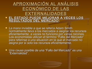 APROXIMACIÓN AL ANÁLISIS
         ECONÓMICO DE LAS
          EXTERNALIDADES
   EL ESTADO PUEDE MEJORAR A VECES LOS
    RESULTADOS DEL MERCADO :

   La mano invisible a que se refería Adam Smith
    normalmente lleva a los mercados a asignar los recursos
    eficientemente, a veces no funciona por varias razones.
    Los economistas utilizan el término “Falla del Mercado”
    para referirse a una situación en la que el mercado no
    asigna por sí solo los recursos eficientemente.

   Una causa posible de una “Fallo del Mercado” es una
    “Externalidad”.
 