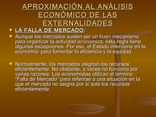 APROXIMACIÓN AL ANÁLISIS
          ECONÓMICO DE LAS
           EXTERNALIDADES
   LA FALLA DE MERCADO :
   Aunque los mercados suelen ser un buen mecanismo
    para organizar la actividad económica, ésta regla tiene
    algunas excepciones. Por eso, el Estado interviene en la
    economía: para fomentar la eficiencia y la equidad.

   Normalmente, los mercados asignan los recursos
    eficientemente. No obstante, a veces no funciona por
    varias razones. Los economistas utilizan el término
    “Falla de Mercado” para referirse a una situación en la
    que el mercado no asigna por sí solo los recursos
    eficientemente.
 