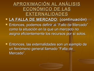 APROXIMACIÓN AL ANÁLISIS
         ECONÓMICO DE LAS
          EXTERNALIDADES
   LA FALLA DE MERCADO : (continuación)
   Entonces, podemos definir al “Fallo de Mercado”
    como la situación en la que un mercado no
    asigna eficientemente los recursos por sí solos.

   Entonces, las externalidades son un ejemplo de
    un fenómeno general llamado “Falla de
    Mercado”.
 