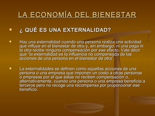 LA ECONOMÍA DEL BIENESTAR
   ¿ QUÉ ES UNA EXTERNALIDAD?

   Hay una externalidad cuando una persona realiza una actividad
    que influye en el bienestar de otra y, sin embargo, ni una paga ni
    la otra recibe ninguna compensación por ese efecto. Vale decir
    que “la externalidad es la influencia no compensada de las
    acciones de una persona en el bienestar de otra”.

   La externalidades se definen como aquellas acciones de una
    persona o una empresa que imponen un costo a otras personas
    o empresas por el que éstas no reciben compensación o,
    alternativamente, cuando una persona o una empresa beneficia a
    terceros pero no recoge una recompensa por proporcionar ese
    beneficio.
 
