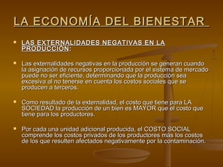LA ECONOMÍA DEL BIENESTAR
   LAS EXTERNALIDADES NEGATIVAS EN LA
    PRODUCCIÓN :

   Las externalidades negativas en la producción se generan cuando
    la asignación de recursos proporcionada por el sistema de mercado
    puede no ser eficiente, determinando que la producción sea
    excesiva al no tenerse en cuenta los costos sociales que se
    producen a terceros.

   Como resultado de la externalidad, el costo que tiene para LA
    SOCIEDAD la producción de un bien es MAYOR que el costo que
    tiene para los productores.

   Por cada una unidad adicional producida, el COSTO SOCIAL
    comprende los costos privados de los productores más los costos
    de los que resulten afectados negativamente por la contaminación.
 