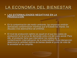 LA ECONOMÍA DEL BIENESTAR
   LAS EXTERNALIDADES NEGATIVAS EN LA
    PRODUCCIÓN :


   En la contaminación del medio ambiente, las empresas emitirán
    demasiada contaminación mientras que el Estado les impida, los
    disuada o los desincentive de emitirlas.

   El nivel de producción óptimo es aquel en el que los costos de
    producción en la curva de demanda corta a la del costo social. Para
    ello, el productor tiene que internalizar los costos de la
    contaminación (internalización de la externalidad). Esta intersección
    determina la cantidad óptima de bienes desde el punto de vista de
    la sociedad en su conjunto.
 
