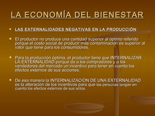 LA ECONOMÍA DEL BIENESTAR
   LAS EXTERNALIDADES NEGATIVAS EN LA PRODUCCIÓN :

   El productor no produce una cantidad superior al óptimo referido
    porque el costo social de producir más contaminación es superior al
    valor que tiene para los consumidores.

   Para la producción óptima, el productor tiene que INTERNALIZAR
    LA EXTERNALIDAD porque da a los compradores y a los
    vendedores del mercado un incentivo para tener en cuenta los
    efectos externos de sus acciones.

   De esa manera la INTERNALIZACION DE UNA EXTERNALIDAD
    es la alteración de los incentivos para que las personas tengan en
    cuenta los efectos externos de sus actos.
 