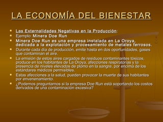 LA ECONOMÍA DEL BIENESTAR
   Las Externalidades Negativas en la Producción :
   Ejemplo: Minera Doe Run
   Minera Doe Run es una empresa instalada en La Oroya,
    dedicada a la explotación y procesamiento de metales ferrosos.
   Durante cada día de producción, emite hasta en dos oportunidades, gases
    que contaminan el aire.
   La emisión de estos aires cargados de residuos contaminantes tóxicos,
    produce en los habitantes de La Oroya, afecciones respiratorias y la
    presencia de niveles elevados de plomo en la sangre, por encima de los
    estándares médicos permisibles.
   Estas afecciones a la salud, pueden provocar la muerte de sus habitantes
    por envenenamiento.
   ¿Podemos preguntarnos si la empresa Doe Run está soportando los costos
    derivados de una contaminación excesiva?
 