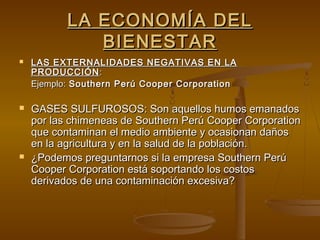 LA ECONOMÍA DEL
              BIENESTAR
   LAS EXTERNALIDADES NEGATIVAS EN LA
    PRODUCCIÓN :
    Ejemplo: Southern Perú Cooper Corporation

   GASES SULFUROSOS: Son aquellos humos emanados
    por las chimeneas de Southern Perú Cooper Corporation
    que contaminan el medio ambiente y ocasionan daños
    en la agricultura y en la salud de la población.
   ¿Podemos preguntarnos si la empresa Southern Perú
    Cooper Corporation está soportando los costos
    derivados de una contaminación excesiva?
 