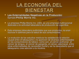 LA ECONOMÍA DEL
                BIENESTAR
   Las Externalidades Negativas en la Producción :
    Ejemplo:Phillip Morris Inc.

   La empresa Phillip Morris Inc. USA, es una empresa multinacional
    dedicada a la actividad tabacalera de producción de cigarrillos.

   Esta empresa tabacalera publicitaba que sus productos, no eran
    nocivos ni dañinos para la salud de sus consumidores.

   La evolución de los estudios médicos ha establecido la relación
    causal entre el tabaquismo y la aparición de diversas enfermedades
    en los consumidores de tabaco, como son, el cáncer pulmonar, el
    cáncer de lengua, el cáncer de garganta, el cáncer estomacal, entre
    otras enfermedades de necesidad mortal y se ha descubierto que el
    tabaquismo crea adicción a la nicotina.
 