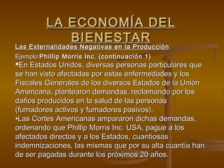 LA ECONOMÍA DEL
             BIENESTAR
Las Externalidades Negativas en la Producción :
Ejemplo:Phillip Morris Inc. (continuación 1)
En Estados Unidos, diversas personas particulares que
se han visto afectadas por estas enfermedades y los
Fiscales Generales de los diversos Estados de la Unión
Americana, plantearon demandas, reclamando por los
daños producidos en la salud de las personas
(fumadores activos y fumadores pasivos).
•Las Cortes Americanas ampararon dichas demandas,
ordenando que Phillip Morris Inc. USA, pague a los
afectados directos y a los Estados, cuantiosas
indemnizaciones, las mismas que por su alta cuantía han
de ser pagadas durante los próximos 20 años.
 