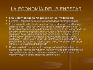 LA ECONOMÍA DEL BIENESTAR
   Las Externalidades Negativas en la Producción :
   Ejemplo: Depósito de relaves abandonados por largo tiempo
   El depósito de relaves de la unidad de producción de Millotingo,
    quebrada de Tunsuyoc, Distrito de San Mateo, Provincia de
    Huarochirí, Departamento de Lima, ha originado el desborde de los
    canales de dicho depósito, dando lugar a la formación de una
    laguna artificial en la zona de coronación del depósito, lo cual
    constituye un potencial desastre, que pondría en riesgo a la
    población e infraestructura de las instalaciones, producto de la
    presión hidráulica en su interior que ha ocasionado una erosión
    interna y tubificación del depósito.
   Como resultado del aumento de la presión hidráulica fueron
    expulsados relaves en volumen indeterminado por el sistema de
    drenaje hacia el canal, con la consecuente contaminación del
    mismo y ocasionando impactos ambientales.
 