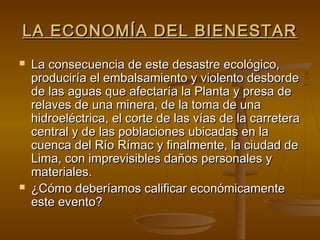 LA ECONOMÍA DEL BIENESTAR
   La consecuencia de este desastre ecológico,
    produciría el embalsamiento y violento desborde
    de las aguas que afectaría la Planta y presa de
    relaves de una minera, de la toma de una
    hidroeléctrica, el corte de las vías de la carretera
    central y de las poblaciones ubicadas en la
    cuenca del Río Rímac y finalmente, la ciudad de
    Lima, con imprevisibles daños personales y
    materiales.
   ¿Cómo deberíamos calificar económicamente
    este evento?
 