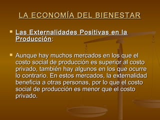 LA ECONOMÍA DEL BIENESTAR

   Las Externalidades Positivas en la
    Producción :

   Aunque hay muchos mercados en los que el
    costo social de producción es superior al costo
    privado, también hay algunos en los que ocurre
    lo contrario. En estos mercados, la externalidad
    beneficia a otras personas, por lo que el costo
    social de producción es menor que el costo
    privado.
 