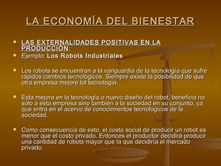 LA ECONOMÍA DEL BIENESTAR
   LAS EXTERNALIDADES POSITIVAS EN LA
    PRODUCCIÓN :
   Ejemplo: Los Robots Industriales

   Los robots se encuentran a la vanguardia de la tecnología que sufre
    rápidos cambios tecnológicos. Siempre existe la posibilidad de que
    otra empresa mejore tal tecnología.

   Esta mejora en la tecnología o nuevo diseño del robot, beneficia no
    sólo a esta empresa sino también a la sociedad en su conjunto, ya
    que entra en el acervo de conocimientos tecnológicos de la
    sociedad.

   Como consecuencia de esto, el costo social de producir un robot es
    menor que el costo privado. Entonces el productor decidirá producir
    una cantidad de robots mayor que la que decidiría el mercado
    privado.
 
