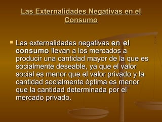 Las Externalidades Negativas en el
                 Consumo

   Las externalidades negativas en el
    consumo llevan a los mercados a
    producir una cantidad mayor de la que es
    socialmente deseable, ya que el valor
    social es menor que el valor privado y la
    cantidad socialmente óptima es menor
    que la cantidad determinada por el
    mercado privado.
 