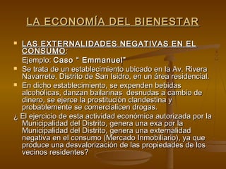 LA ECONOMÍA DEL BIENESTAR
 LAS EXTERNALIDADES NEGATIVAS EN EL
  CONSUMO :
  Ejemplo: Caso “ Emmanuel”
 Se trata de un establecimiento ubicado en la Av. Rivera
  Navarrete, Distrito de San Isidro, en un área residencial.
 En dicho establecimiento, se expenden bebidas
  alcohólicas, danzan bailarinas desnudas a cambio de
  dinero, se ejerce la prostitución clandestina y
  probablemente se comercialicen drogas.
¿ El ejercicio de esta actividad económica autorizada por la
  Municipalidad del Distrito, genera una exa por la
  Municipalidad del Distrito, genera una externalidad
  negativa en el consumo (Mercado Inmobiliario), ya que
  produce una desvalorización de las propiedades de los
  vecinos residentes?
 