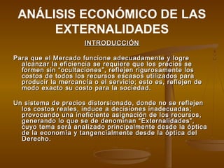 ANÁLISIS ECONÓMICO DE LAS
      EXTERNALIDADES
                      INTRODUCCIÓN

Para que el Mercado funcione adecuadamente y logre
  alcanzar la eficiencia se requiere que los precios se
  formen sin “ocultaciones”, reflejen rigurosamente los
  costos de todos los recursos escasos utilizados para
  producir la mercancía o el servicio; esto es, reflejen de
  modo exacto su costo para la sociedad.

Un sistema de precios distorsionado, donde no se reflejen
  los costos reales, induce a decisiones inadecuadas;
  provocando una ineficiente asignación de los recursos,
  generando lo que se de denominan “Externalidades”,
  cuyo tema será analizado principalmente desde la óptica
  de la economía y tangencialmente desde la óptica del
  Derecho.
 