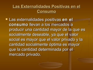 Las Externalidades Positivas en el
                 Consumo
   Las externalidades positivas en el
    consumo llevan a los mercados a
    producir una cantidad mayor de la que es
    socialmente deseable, ya que el valor
    social es mayor que el valor privado y la
    cantidad socialmente óptima es mayor
    que la cantidad determinada por el
    mercado privado.
 