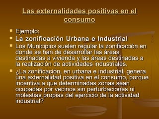 Las externalidades positivas en el
                  consumo
   Ejemplo:
   La zonificación Urbana e Industrial
   Los Municipios suelen regular la zonificación en
    donde se han de desarrollar las áreas
    destinadas a vivienda y las áreas destinadas a
    la realización de actividades industriales.
   ¿La zonificación, en urbana e industrial, genera
    una externalidad positiva en el consumo, porque
    incentiva a que determinadas zonas sean
    ocupadas por vecinos sin perturbaciones ni
    molestias propias del ejercicio de la actividad
    industrial?
 