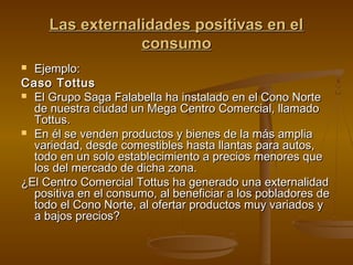 Las externalidades positivas en el
                 consumo
 Ejemplo:
Caso Tottus
 El Grupo Saga Falabella ha instalado en el Cono Norte
  de nuestra ciudad un Mega Centro Comercial, llamado
  Tottus.
 En él se venden productos y bienes de la más amplia
  variedad, desde comestibles hasta llantas para autos,
  todo en un solo establecimiento a precios menores que
  los del mercado de dicha zona.
¿El Centro Comercial Tottus ha generado una externalidad
  positiva en el consumo, al beneficiar a los pobladores de
  todo el Cono Norte, al ofertar productos muy variados y
  a bajos precios?
 