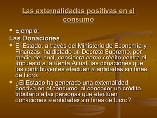 Las externalidades positivas en el
                consumo
 Ejemplo:
Las Donaciones
 El Estado, a través del Ministerio de Economía y
  Finanzas, ha dictado un Decreto Supremo, por
  medio del cual, considera como crédito contra el
  Impuesto a la Renta Anual, las donaciones que
  los contribuyentes efectúen a entidades sin fines
  de lucro.
 ¿El Estado ha generado una externalidad
  positiva en el consumo, al conceder un crédito
  tributario a las personas que efectúen
  donaciones a entidades sin fines de lucro?
 