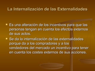 La Internalización de las Externalidades


   Es una alteración de los incentivos para que las
    personas tengan en cuenta los efectos externos
    de sus actos.
   Se da la internalización de las externalidades
    porque da a los compradores y a los
    vendedores del mercado un incentivo para tener
    en cuenta los costes externos de sus acciones.
 