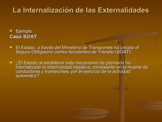 La Internalización de las Externalidades

 Ejemplo:
Caso SOAT

   El Estado, a través del Ministerio de Transportes ha creado el
    Seguro Obligatorio contra Accidentes de Tránsito (SOAT).

   ¿El Estado al establecer este mecanismo de previsión ha
    internalizado la externalidad negativa, consistente en la muerte de
    conductores y transeúntes, por el ejercicio de la actividad
    automotriz?
 