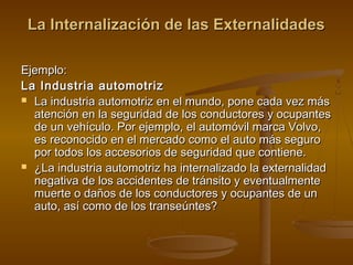 La Internalización de las Externalidades

Ejemplo:
La Industria automotriz
 La industria automotriz en el mundo, pone cada vez más
  atención en la seguridad de los conductores y ocupantes
  de un vehículo. Por ejemplo, el automóvil marca Volvo,
  es reconocido en el mercado como el auto más seguro
  por todos los accesorios de seguridad que contiene.
 ¿La industria automotriz ha internalizado la externalidad
  negativa de los accidentes de tránsito y eventualmente
  muerte o daños de los conductores y ocupantes de un
  auto, así como de los transeúntes?
 