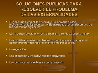 SOLUCIONES PÚBLICAS PARA
          RESOLVER EL PROBLEMA
          DE LAS EXTERNALIDADES
   Cuando una externalidad hace que un mercado asigne
    ineficientemente los recursos, el Estado puede responder de una de
    las dos formas siguientes:

   Las medidas de orden y control regulan la conducta directamente.

   Las medidas basadas en el mercado dan incentivos para que los
    particulares decidan resolver el problema por sí solos.

   La regulación.

   Los impuestos y las subvenciones pigovianos.

   Los permisos transferibles de contaminación.
 