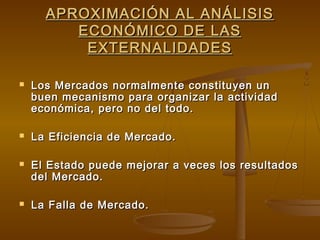 APROXIMACIÓN AL ANÁLISIS
         ECONÓMICO DE LAS
          EXTERNALIDADES

   Los Mercados normalmente constituyen un
    buen mecanismo para organizar la actividad
    económica, pero no del todo.

   La Eficiencia de Mercado.

   El Estado puede mejorar a veces los resultados
    del Mercado.

   La Falla de Mercado.
 