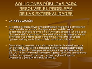 SOLUCIONES PÚBLICAS PARA
          RESOLVER EL PROBLEMA
          DE LAS EXTERNALIDADES
   LA REGULACIÓN :

   El Estado puede resolver una externalidad exigiendo o prohibiendo
    determinadas conductas. Por ejemplo, es un delito verter
    sustancias químicas nocivas en el suministro de agua. En este caso
    el costo social en que incurre la sociedad son muy superiores a los
    beneficios que obtiene quien contamina. Por lo tanto, el Estado
    aplica el orden y control que prohibe totalmente este acto.

   Sin embargo, en otros casos de contaminación la situación no es
    tan sencilla. Sería difícil o imposible prohibir todas las actividades
    contaminantes. Por ejemplo casi todos los tipos de transporte. En
    EE. UU: la Environmental Protection Agency (EPA) es el organismo
    público encargado de elaborar y aplicar reglamentaciones
    destinadas a proteger el medio ambiente.
 