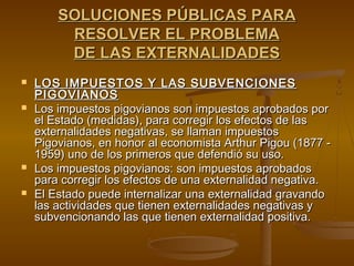 SOLUCIONES PÚBLICAS PARA
         RESOLVER EL PROBLEMA
         DE LAS EXTERNALIDADES
   LOS IMPUESTOS Y LAS SUBVENCIONES
    PIGOVIANOS
   Los impuestos pigovianos son impuestos aprobados por
    el Estado (medidas), para corregir los efectos de las
    externalidades negativas, se llaman impuestos
    Pigovianos, en honor al economista Arthur Pigou (1877 -
    1959) uno de los primeros que defendió su uso.
   Los impuestos pigovianos: son impuestos aprobados
    para corregir los efectos de una externalidad negativa.
   El Estado puede internalizar una externalidad gravando
    las actividades que tienen externalidades negativas y
    subvencionando las que tienen externalidad positiva.
 
