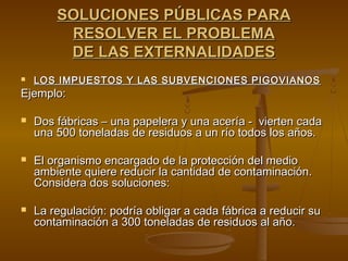 SOLUCIONES PÚBLICAS PARA
         RESOLVER EL PROBLEMA
         DE LAS EXTERNALIDADES
   LOS IMPUESTOS Y LAS SUBVENCIONES PIGOVIANOS
Ejemplo:

   Dos fábricas – una papelera y una acería - vierten cada
    una 500 toneladas de residuos a un río todos los años.

   El organismo encargado de la protección del medio
    ambiente quiere reducir la cantidad de contaminación.
    Considera dos soluciones:

   La regulación: podría obligar a cada fábrica a reducir su
    contaminación a 300 toneladas de residuos al año.
 