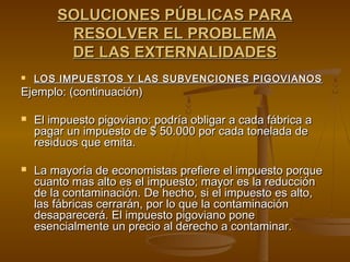 SOLUCIONES PÚBLICAS PARA
         RESOLVER EL PROBLEMA
         DE LAS EXTERNALIDADES
   LOS IMPUESTOS Y LAS SUBVENCIONES PIGOVIANOS
Ejemplo: (continuación)

   El impuesto pigoviano: podría obligar a cada fábrica a
    pagar un impuesto de $ 50.000 por cada tonelada de
    residuos que emita.

   La mayoría de economistas prefiere el impuesto porque
    cuanto mas alto es el impuesto; mayor es la reducción
    de la contaminación. De hecho, si el impuesto es alto,
    las fábricas cerrarán, por lo que la contaminación
    desaparecerá. El impuesto pigoviano pone
    esencialmente un precio al derecho a contaminar.
 