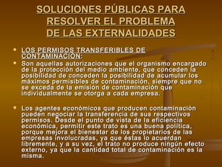 SOLUCIONES PÚBLICAS PARA
         RESOLVER EL PROBLEMA
         DE LAS EXTERNALIDADES
   LOS PERMISOS TRANSFERIBLES DE
    CONTAMINACIÓN :
   Son aquellas autorizaciones que el organismo encargado
    de la protección del medio ambiente, que conceden la
    posibilidad de conceden la posibilidad de acumular los
    máximos permisibles de contaminación, siempre que no
    se exceda de la emisión de contaminación que
    individualmente se otorga a cada empresa.

   Los agentes económicos que producen contaminación
    pueden negociar la transferencia de sus respectivos
    permisos. Desde el punto de vista de la eficiencia
    económica, permitir este trato es una buena política,
    porque mejora el bienestar de los propietarios de las
    empresas involucradas, ya que éstas lo acuerdan
    libremente, y a su vez, el trato no produce ningún efecto
    externo, ya que la cantidad total de contaminación es la
    misma.
 