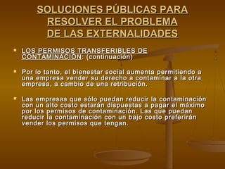 SOLUCIONES PÚBLICAS PARA
         RESOLVER EL PROBLEMA
         DE LAS EXTERNALIDADES
   LOS PERMISOS TRANSFERIBLES DE
    CONTAMINACIÓN : (continuación)

   Por lo tanto, el bienestar social aumenta permitiendo a
    una empresa vender su derecho a contaminar a la otra
    empresa, a cambio de una retribución.

   Las empresas que sólo puedan reducir la contaminación
    con un alto costo estarán dispuestas a pagar el máximo
    por los permisos de contaminación. Las que puedan
    reducir la contaminación con un bajo costo preferirán
    vender los permisos que tengan.
 