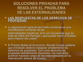 SOLUCIONES PRIVADAS PARA
         RESOLVER EL PROBLEMA
         DE LAS EXTERNALIDADES
   LAS RESPUESTAS DE LOS DERECHOS DE
    PROPIEDAD :

   La degradación general del medio ambiente es una
    manifestación evidente de las
    externalidades negativas. Una vez reconocido que se
    trata de fallos del mercado ¿qué puede hacer el Estado
    para mejorar las cosas?.

   El Premio Nobel de Economía, Ronald Coase sostiene
    que el Estado debería reasignar simplemente los
    derechos de propiedad. Con unos derechos de
    propiedad debidamente diseñados, los mercados
    pordrían hacerse cargo de las externalidades sin la
    intervención directa del Estado.
 
